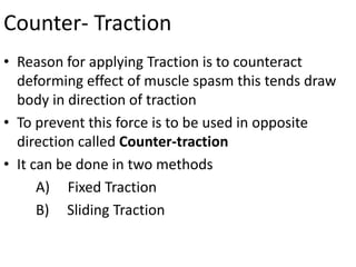 Counter- Traction
• Reason for applying Traction is to counteract
deforming effect of muscle spasm this tends draw
body in direction of traction
• To prevent this force is to be used in opposite
direction called Counter-traction
• It can be done in two methods
A) Fixed Traction
B) Sliding Traction

 