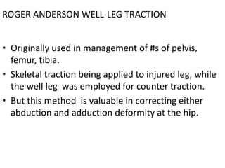 ROGER ANDERSON WELL-LEG TRACTION
• Originally used in management of #s of pelvis,
femur, tibia.
• Skeletal traction being applied to injured leg, while
the well leg was employed for counter traction.
• But this method is valuable in correcting either
abduction and adduction deformity at the hip.

 