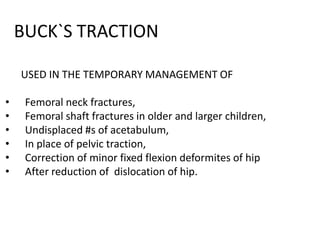 BUCK`S TRACTION
USED IN THE TEMPORARY MANAGEMENT OF
•
•
•
•
•
•

Femoral neck fractures,
Femoral shaft fractures in older and larger children,
Undisplaced #s of acetabulum,
In place of pelvic traction,
Correction of minor fixed flexion deformites of hip
After reduction of dislocation of hip.

 