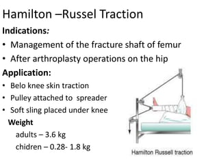 Hamilton –Russel Traction
Indications:
• Management of the fracture shaft of femur
• After arthroplasty operations on the hip
Application:
• Belo knee skin traction
• Pulley attached to spreader
• Soft sling placed under knee
Weight
adults – 3.6 kg
chidren – 0.28- 1.8 kg

 