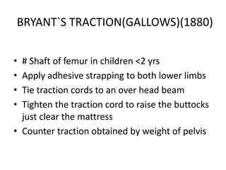 BRYANT`S TRACTION(GALLOWS)(1880)
•
•
•
•

# Shaft of femur in children <2 yrs
Apply adhesive strapping to both lower limbs
Tie traction cords to an over head beam
Tighten the traction cord to raise the buttocks
just clear the mattress
• Counter traction obtained by weight of pelvis

 