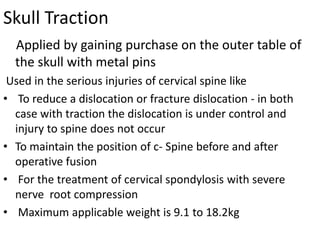 Skull Traction
Applied by gaining purchase on the outer table of
the skull with metal pins
Used in the serious injuries of cervical spine like
• To reduce a dislocation or fracture dislocation - in both
case with traction the dislocation is under control and
injury to spine does not occur
• To maintain the position of c- Spine before and after
operative fusion
• For the treatment of cervical spondylosis with severe
nerve root compression
• Maximum applicable weight is 9.1 to 18.2kg

 