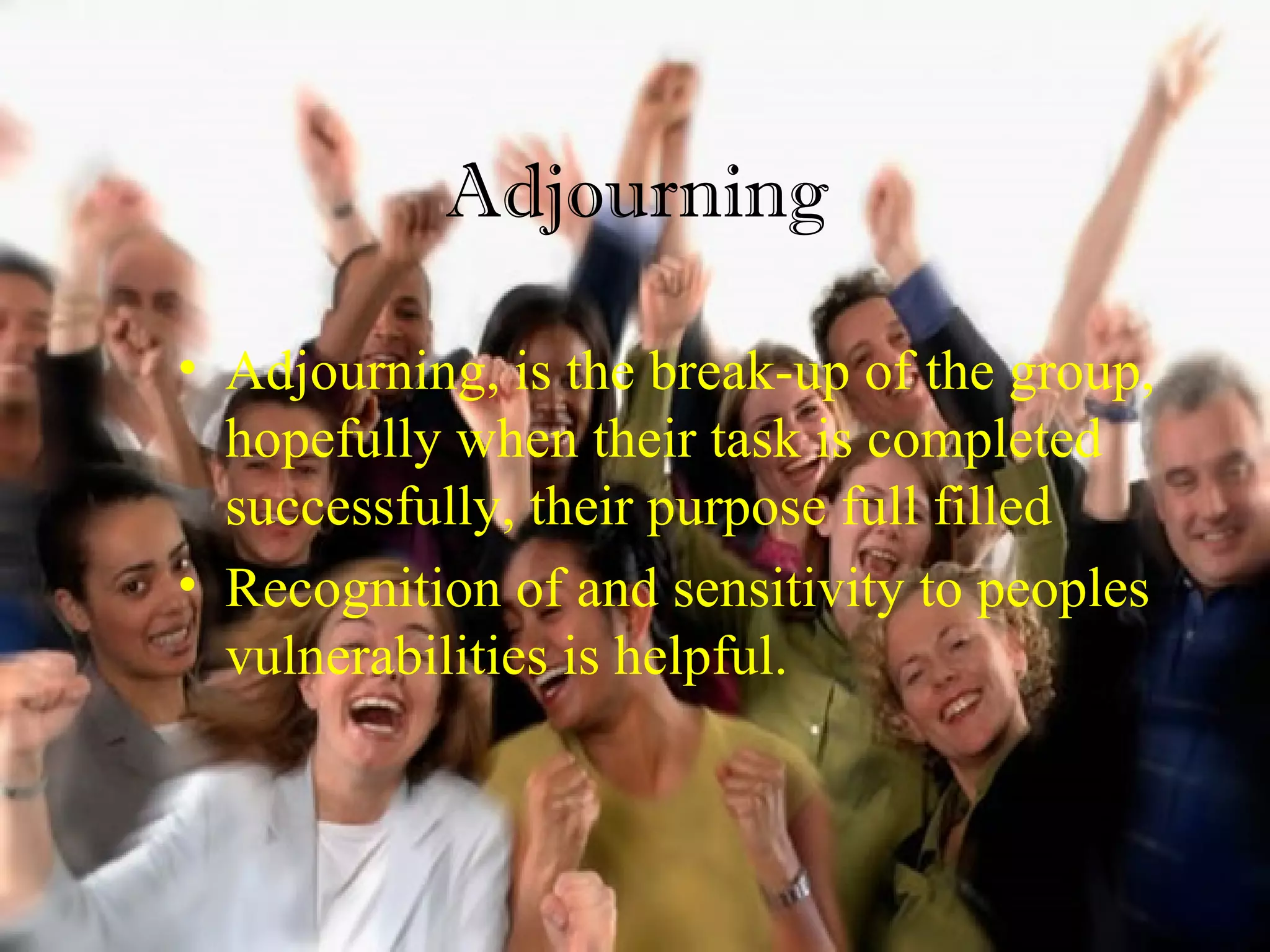 Adjourning
• Adjourning, is the break-up of the group,
hopefully when their task is completed
successfully, their purpose full filled
• Recognition of and sensitivity to peoples
vulnerabilities is helpful.
 