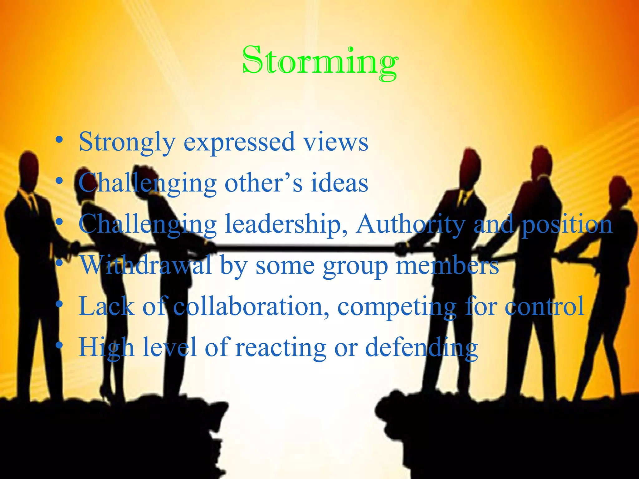 Storming
• Strongly expressed views
• Challenging other’s ideas
• Challenging leadership, Authority and position
• Withdrawal by some group members
• Lack of collaboration, competing for control
• High level of reacting or defending
 