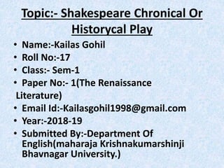 Topic:- Shakespeare Chronical Or
Historycal Play
• Name:-Kailas Gohil
• Roll No:-17
• Class:- Sem-1
• Paper No:- 1(The Renaissance
Literature)
• Email Id:-Kailasgohil1998@gmail.com
• Year:-2018-19
• Submitted By:-Department Of
English(maharaja Krishnakumarshinji
Bhavnagar University.)
 