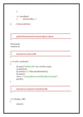 }
int retrollno()
{ return rollno; }
}; //class ends here
//***************************************************************
// global declarationfor stream object, object
//****************************************************************
fstream fp;
student st;
//***************************************************************
// functionto writein file
//****************************************************************
void write_student()
{
fp.open("student.dat",ios::out|ios::app);
st.getdata();
fp.write((char*)&st,sizeof(student));
fp.close();
cout<<"nnstudent record HasBeen Created ";
getch();
}
//***************************************************************
// functionto read all recordsfrom file
//****************************************************************
void display_all()
{
clrscr();
 