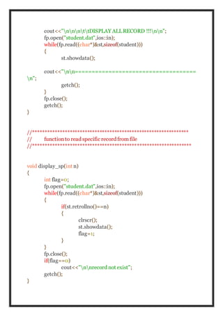 cout<<"nnnttDISPLAY ALLRECORD !!!nn";
fp.open("student.dat",ios::in);
while(fp.read((char*)&st,sizeof(student)))
{
st.showdata();
cout<<"nn====================================
n";
getch();
}
fp.close();
getch();
}
//***************************************************************
// functionto read specific record from file
//****************************************************************
void display_sp(int n)
{
int flag=0;
fp.open("student.dat",ios::in);
while(fp.read((char*)&st,sizeof(student)))
{
if(st.retrollno()==n)
{
clrscr();
st.showdata();
flag=1;
}
}
fp.close();
if(flag==0)
cout<<"nnrecord not exist";
getch();
}
 