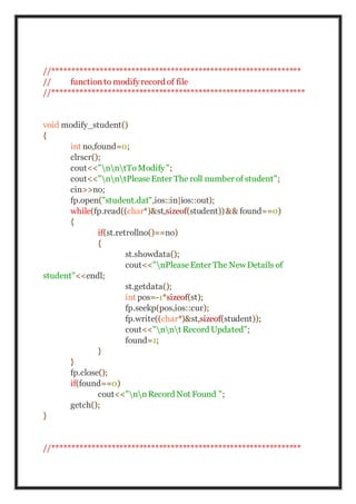 //***************************************************************
// functionto modifyrecord of file
//****************************************************************
void modify_student()
{
int no,found=0;
clrscr();
cout<<"nntToModify";
cout<<"nntPleaseEnter The roll number of student";
cin>>no;
fp.open("student.dat",ios::in|ios::out);
while(fp.read((char*)&st,sizeof(student)) && found==0)
{
if(st.retrollno()==no)
{
st.showdata();
cout<<"nPleaseEnter The New Details of
student"<<endl;
st.getdata();
int pos=-1*sizeof(st);
fp.seekp(pos,ios::cur);
fp.write((char*)&st,sizeof(student));
cout<<"nnt Record Updated";
found=1;
}
}
fp.close();
if(found==0)
cout<<"nnRecord Not Found ";
getch();
}
//***************************************************************
 