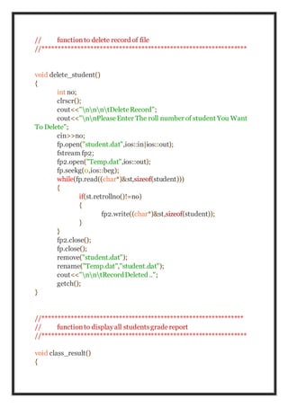 // functionto delete record of file
//****************************************************************
void delete_student()
{
int no;
clrscr();
cout<<"nnntDeleteRecord";
cout<<"nnPleaseEnter The roll number of student You Want
To Delete";
cin>>no;
fp.open("student.dat",ios::in|ios::out);
fstream fp2;
fp2.open("Temp.dat",ios::out);
fp.seekg(0,ios::beg);
while(fp.read((char*)&st,sizeof(student)))
{
if(st.retrollno()!=no)
{
fp2.write((char*)&st,sizeof(student));
}
}
fp2.close();
fp.close();
remove("student.dat");
rename("Temp.dat","student.dat");
cout<<"nntRecordDeleted ..";
getch();
}
//***************************************************************
// functionto displayall studentsgradereport
//****************************************************************
void class_result()
{
 