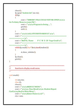 clrscr();
fp.open("student.dat",ios::in);
if(!fp)
{
cout<<"ERROR!!! FILE COULD NOT BE OPENnnn
Go To Entry Menu to createFile";
cout<<"nnnProgramisclosing ....";
getch();
exit(0);
}
cout<<"nnttALLSTUDENTS RESULT nn";
cout<<"=======================================
=============n";
cout<<"Roll No. Name P C M E CS %ageGraden";
cout<<"=======================================
=============n";
while(fp.read((char*)&st,sizeof(student)))
{
st.show_tabular();
}
fp.close();
getch();
}
//***************************************************************
// functionto displayresult menu
//****************************************************************
void result()
{
int ans,rno;
char ch;
clrscr();
cout<<"nnnRESULT MENU";
cout<<"nnn1. Class Resultnn2. Student Report
Cardnn3.BacktoMainMenu";
cout<<"nnnEnter Choice(1/2)? ";
cin>>ans;
 