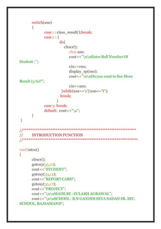 switch(ans)
{
case 1 : class_result();break;
case 2 : {
do{
clrscr();
char ans;
cout<<"nnEnter Roll Number Of
Student : ";
cin>>rno;
display_sp(rno);
cout<<"nnDoyou want to See More
Result (y/n)?";
cin>>ans;
}while(ans=='y'||ans=='Y');
break;
}
case 3: break;
default: cout<<"a";
}
}
//***************************************************************
// INTRODUCTION FUNCTION
//****************************************************************
void intro()
{
clrscr();
gotoxy(35,11);
cout<<"STUDENT";
gotoxy(33,14);
cout<<"REPORT CARD";
gotoxy(35,17);
cout<<"PROJECT";
cout<<"nnMADEBY : SULABH AGRAWAL";
cout<<"nnSCHOOL: B.N GANDHISEVA SADAN SR. SEC.
SCHOOL, RAJSAMAND";
 