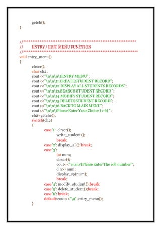 getch();
}
//***************************************************************
// ENTRY / EDIT MENUFUNCTION
//****************************************************************
void entry_menu()
{
clrscr();
char ch2;
cout<<"nnntENTRY MENU";
cout<<"nnt1.CREATESTUDENT RECORD";
cout<<"nnt2.DISPLAYALLSTUDENTS RECORDS";
cout<<"nnt3.SEARCHSTUDENT RECORD";
cout<<"nnt4.MODIFY STUDENT RECORD";
cout<<"nnt5.DELETESTUDENT RECORD";
cout<<"nnt6.BACKTO MAIN MENU";
cout<<"nntPleaseEnter Your Choice (1-6) ";
ch2=getche();
switch(ch2)
{
case '1': clrscr();
write_student();
break;
case '2': display_all();break;
case '3':
int num;
clrscr();
cout<<"nntPleaseEnter The roll number ";
cin>>num;
display_sp(num);
break;
case '4': modify_student();break;
case '5': delete_student();break;
case '6': break;
default:cout<<"a";entry_menu();
}
 