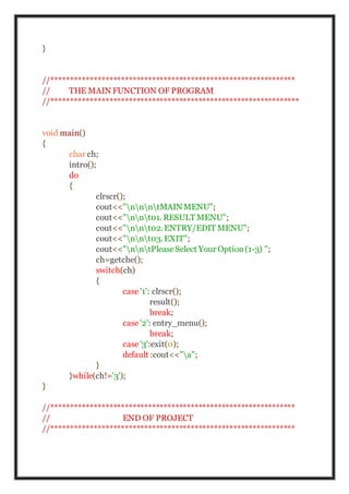 }
//***************************************************************
// THE MAIN FUNCTION OF PROGRAM
//****************************************************************
void main()
{
char ch;
intro();
do
{
clrscr();
cout<<"nnntMAINMENU";
cout<<"nnt01. RESULT MENU";
cout<<"nnt02. ENTRY/EDIT MENU";
cout<<"nnt03. EXIT";
cout<<"nntPleaseSelect Your Option(1-3) ";
ch=getche();
switch(ch)
{
case '1': clrscr();
result();
break;
case '2': entry_menu();
break;
case '3':exit(0);
default :cout<<"a";
}
}while(ch!='3');
}
//***************************************************************
// END OF PROJECT
//***************************************************************
 