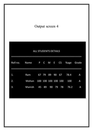 Output screen 4
ALL STUDENTS DETAILS
==================================================
Roll no. Name P C M E CS %age Grade
==================================================
1. Ram 67 79 89 90 67 78.4 A
2. Mohan 100 100 100 100 100 100 A
3. Manish 45 89 90 79 78 76.2 A
 