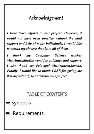 Acknowledgement
I have taken efforts in this project. However, it
would not have been possible without the kind
support and help of many individuals. I would like
to extend my sincere thanks to all of them.
I thank my Computer Science teacher
Mrs.AnuradhaGoswami for guidance and support.
I also thank my Principal Mr.AruneshSaxena.
Finally, I would like to thank CBSE for giving me
this opportunity to undertake this project.
TABLE OF CONTENTS
Synopsis
Requirements
 