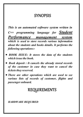 SYNOPSIS
This is an automated software system written in
C++ programming language for Student
Performance management system
which is used to store records various information
about the students and books details. It performs the
following operations:-
 BOOK ISSUE: It stores the data of the students
which issue the book.
 Book deposit : It cancels the already stored records
of the customer in case they want to cancel the
tickets they reserved.
 There are other operations which are used to see
various lists of records of customer, flights and
passengeronboard.
REQUIREMENTS
HARDWARE REQUIRED
 