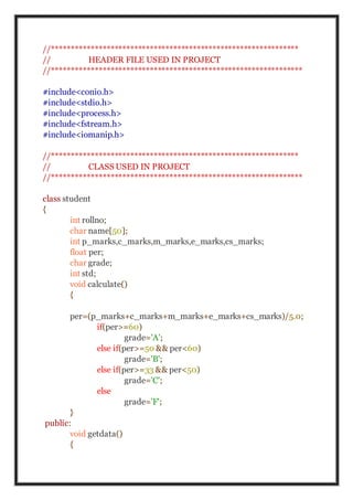 //***************************************************************
// HEADER FILE USED IN PROJECT
//****************************************************************
#include<conio.h>
#include<stdio.h>
#include<process.h>
#include<fstream.h>
#include<iomanip.h>
//***************************************************************
// CLASS USED IN PROJECT
//****************************************************************
class student
{
int rollno;
char name[50];
int p_marks,c_marks,m_marks,e_marks,cs_marks;
float per;
char grade;
int std;
void calculate()
{
per=(p_marks+c_marks+m_marks+e_marks+cs_marks)/5.0;
if(per>=60)
grade='A';
else if(per>=50 && per<60)
grade='B';
else if(per>=33 && per<50)
grade='C';
else
grade='F';
}
public:
void getdata()
{
 