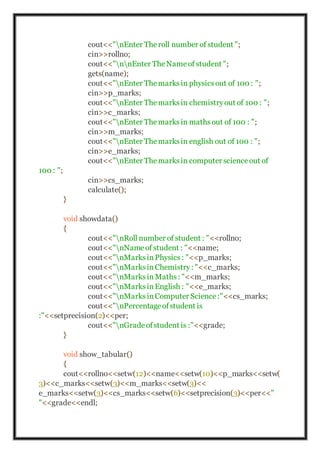 cout<<"nEnter Theroll number of student ";
cin>>rollno;
cout<<"nnEnter TheNameof student ";
gets(name);
cout<<"nEnter Themarksin physicsout of 100 : ";
cin>>p_marks;
cout<<"nEnter Themarksin chemistryout of 100 : ";
cin>>c_marks;
cout<<"nEnter Themarksin mathsout of 100 : ";
cin>>m_marks;
cout<<"nEnter Themarksin english out of 100 : ";
cin>>e_marks;
cout<<"nEnter Themarksin computer scienceout of
100 : ";
cin>>cs_marks;
calculate();
}
void showdata()
{
cout<<"nRoll number of student : "<<rollno;
cout<<"nNameof student : "<<name;
cout<<"nMarksinPhysics: "<<p_marks;
cout<<"nMarksinChemistry: "<<c_marks;
cout<<"nMarksinMaths: "<<m_marks;
cout<<"nMarksinEnglish : "<<e_marks;
cout<<"nMarksinComputer Science:"<<cs_marks;
cout<<"nPercentageofstudent is
:"<<setprecision(2)<<per;
cout<<"nGradeofstudent is :"<<grade;
}
void show_tabular()
{
cout<<rollno<<setw(12)<<name<<setw(10)<<p_marks<<setw(
3)<<c_marks<<setw(3)<<m_marks<<setw(3)<<
e_marks<<setw(3)<<cs_marks<<setw(6)<<setprecision(3)<<per<<"
"<<grade<<endl;
 