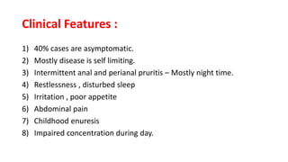 Clinical Features :
1) 40% cases are asymptomatic.
2) Mostly disease is self limiting.
3) Intermittent anal and perianal pruritis – Mostly night time.
4) Restlessness , disturbed sleep
5) Irritation , poor appetite
6) Abdominal pain
7) Childhood enuresis
8) Impaired concentration during day.
 