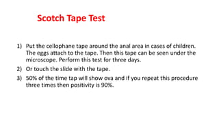 Scotch Tape Test
1) Put the cellophane tape around the anal area in cases of children.
The eggs attach to the tape. Then this tape can be seen under the
microscope. Perform this test for three days.
2) Or touch the slide with the tape.
3) 50% of the time tap will show ova and if you repeat this procedure
three times then positivity is 90%.
 