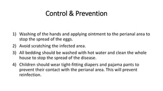 Control & Prevention
1) Washing of the hands and applying ointment to the perianal area to
stop the spread of the eggs.
2) Avoid scratching the infected area.
3) All bedding should be washed with hot water and clean the whole
house to stop the spread of the disease.
4) Children should wear tight-fitting diapers and pajama pants to
prevent their contact with the perianal area. This will prevent
reinfection.
 