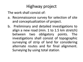 Highway project
The work shall consist of:
a. Reconnaissance survey for selection of site
and conceptualization of project.
b. Preliminary and detailed investigations to
align a new road (min. 1 to 1.5 km stretch)
between two obligatory points. The
investigations shall consist of topographic
surveying of strip of land for considering
alternate routes and for final alignment.
Surveying by using total station.
 