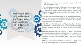 Initiatives/Steps
take to Resolve
the Systematic
and Contagion
Risk in NBFC in
India
• Appointment of Bimal Jalan committee to study and understand
the ongoing NBFC crisis.
• The central government has taken various steps to extend support
to NBFCs. Public sector banks have been sanctioned to purchase
‘21,580 crores of pooled assets as on October 16. Moreover, the
National Housing Bank has also extended 30,000 crore worth of
credit lines to NBFCs.
• The RBI has also permitted banks to use government securities,
equal to their incremental outstanding credit to NBFCs, over and
above their outstanding credit to them as on October 19, to meet the
liquidity coverage ratio requirement.
• The RBI has allowed Banks to avail higher liquidity with effect
from October 1 as it had enhanced the Facility to avail liquidity for
Liquidity coverage ratio from the existing 11% to 13% of their
deposits.
• RBI has announced that Bank can avail Rs. 50000 Crore through
the targeted long term repo operations provided they invest 50 % of
the funds in commercial paper, grade bonds and non-convertible
debentures of small and mid-sized NBFC and micro finance
institutes.
• RBI also announced special refinance facilities of Rs, 50000 Crore
to SIDBI, NABRD and NHB for meeting their sectoral needs.
 