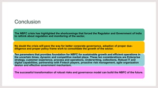 Conclusion
The NBFC crisis has highlighted the shortcomings that forced the Regulator and Government of India
to rethink about regulation and monitoring of the sector.
No doubt the crisis will pave the way for better corporate governance, adoption of proper due-
diligence and proper policy frame work to consolidate the growth of the sector.
Ten parameters that provides foundation for NBFC for sustainable growth and efficient operations in
the uncertain times, dynamic and competitive market place. These ten considerations are Enterprise
strategy, customer experience, process and operations, Underwriting, collections, Robust IT and
digital capabilities, partnership with Fintech players, proactive risk management, agile organization
design and effective government mechanism.
The successful transformation of robust risks and governance model can build the NBFC of the future.
 