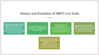 History and Evolution of NBFC`s in India
NBFCs in India made a humble
beginning way back in the
1960’s to serve the need of the
savers and investors whose
financial requirements were not
sufficiently covered by the existing
banking system in India.
During the first stages of their
development, this business of
financing was regulated by the
Companies Act.
The RBI accepted and
implemented the key
recommendations of James S.
Raj Study Group formed in 1975
that financial companies be
allowed to gearing often times.
Between 1980’s and 1990’s,
NBFCs gained good ground and
started to attract a huge number
of investors owing to their
customer friendly reputation.
In the period following the
amendment of the Act in 1997,
the NBFCs have evolved
substantially in terms of
operations, variety of market
products and instruments,
technological sophistication etc.
 