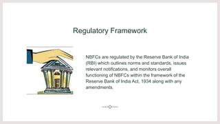 Regulatory Framework
NBFCs are regulated by the Reserve Bank of India
(RBI) which outlines norms and standards, issues
relevant notifications, and monitors overall
functioning of NBFCs within the framework of the
Reserve Bank of India Act, 1934 along with any
amendments.
 