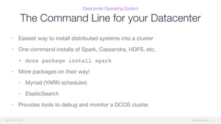 © 2015 Mesosphere, Inc.
Datacenter Operating System
The Command Line for your Datacenter
11
• Easiest way to install distributed systems into a cluster

• One command installs of Spark, Cassandra, HDFS, etc.

• dcos package install spark
• More packages on their way!

• Myriad (YARN scheduler)

• ElasticSearch

• Provides tools to debug and monitor a DCOS cluster

 