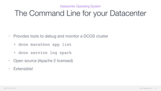 © 2015 Mesosphere, Inc.
Datacenter Operating System
The Command Line for your Datacenter
12
• Provides tools to debug and monitor a DCOS cluster

• dcos marathon app list
• dcos service log spark
• Open source (Apache 2 licensed)

• Extensible!
 