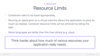 © 2015 Mesosphere, Inc.
Think harder about how much of various resources your
application really needs.
2. Deployment
Resource Limits
• Containers need to be sized appropriately. 

• Running an application on a virtual machine allows the application to grow as
much as needed. Container resource limits will be enforced by killing the
task.

• Some languages are better than this than others (e.g. Java)
33
 