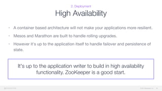© 2015 Mesosphere, Inc.
It's up to the application writer to build in high availability
functionality. ZooKeeper is a good start.
2. Deployment
High Availability
• A container based architecture will not make your applications more resilient.

• Mesos and Marathon are built to handle rolling upgrades. 

• However it's up to the application itself to handle failover and persistence of
state.
36
 