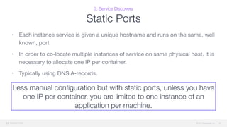 © 2015 Mesosphere, Inc.
3. Service Discovery
Static Ports
• Each instance service is given a unique hostname and runs on the same, well
known, port. 

• In order to co-locate multiple instances of service on same physical host, it is
necessary to allocate one IP per container. 

• Typically using DNS A-records.
39
Less manual conﬁguration but with static ports, unless you have
one IP per container, you are limited to one instance of an
application per machine.
 
