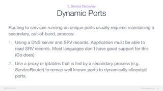 © 2015 Mesosphere, Inc.
3. Service Discovery
Dynamic Ports
Routing to services running on unique ports usually requires maintaining a
secondary, out-of-band, process:

1. Using a DNS server and SRV records. Application must be able to
read SRV records. Most languages don't have good support for this
(Go does).

2. Use a proxy or iptables that is fed by a secondary process (e.g.
ServiceRouter) to remap well known ports to dynamically allocated
ports.
40
 