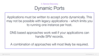 © 2015 Mesosphere, Inc.
3. Service Discovery
Dynamic Ports
41
Applications must be written to accept ports dynamically. This
may not be possible with legacy applications - which limits you
to running one instance per host. 
 
DNS based approaches work well if your applications can
handle SRV records.
A combination of approaches will most likely be required.
 