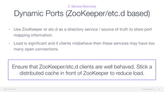 © 2015 Mesosphere, Inc.
3. Service Discovery
Dynamic Ports (ZooKeeper/etc.d based)
• Use ZooKeeper or etc.d as a directory service / source of truth to store port
mapping information. 

• Load is signiﬁcant and if clients misbehave then these services may have too
many open connections.
42
Ensure that ZooKeeper/etc.d clients are well behaved. Stick a
distributed cache in front of ZooKeeper to reduce load.
 