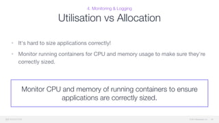 © 2015 Mesosphere, Inc.
4. Monitoring & Logging
Utilisation vs Allocation
• It's hard to size applications correctly!

• Monitor running containers for CPU and memory usage to make sure they're
correctly sized.
46
Monitor CPU and memory of running containers to ensure
applications are correctly sized.
 