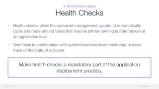 © 2015 Mesosphere, Inc.
4. Monitoring & Logging
Health Checks
• Health checks allow the container management system to automatically
cycle and route around tasks that may be still be running but are broken at
an application level. 

• Use these in combination with system/machine level monitoring to keep
track of the state of a cluster.
48
Make health checks a mandatory part of the application
deployment process.
 