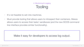 © 2015 Mesosphere, Inc.
4. Monitoring & Logging
Tooling
• It's not feasible to ssh into machines. 

• Must provide tooling that allows users to introspect their containers. Mesos
allows users to access their tasks' sandboxes (and the new DCOS command
line interface provides similar functionality).
49
Make it easy for developers to access log output.
 