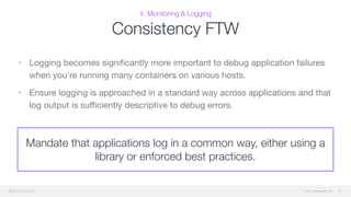 © 2015 Mesosphere, Inc.
4. Monitoring & Logging
Consistency FTW
• Logging becomes signiﬁcantly more important to debug application failures
when you're running many containers on various hosts. 

• Ensure logging is approached in a standard way across applications and that
log output is suﬃciently descriptive to debug errors.
51
Mandate that applications log in a common way, either using a
library or enforced best practices.
 