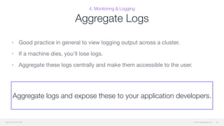 © 2015 Mesosphere, Inc.
4. Monitoring & Logging
Aggregate Logs
• Good practice in general to view logging output across a cluster. 

• If a machine dies, you'll lose logs. 

• Aggregate these logs centrally and make them accessible to the user.
52
Aggregate logs and expose these to your application developers.
 