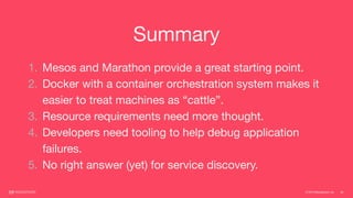 © 2015 Mesosphere, Inc. 54
Summary
1. Mesos and Marathon provide a great starting point.

2. Docker with a container orchestration system makes it
easier to treat machines as “cattle”.

3. Resource requirements need more thought.

4. Developers need tooling to help debug application
failures.

5. No right answer (yet) for service discovery.
 