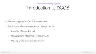 © 2015 Mesosphere, Inc.
Datacenter Operating System
Introduction to DCOS
9
• Native support for Docker containers

• Build around multiple open source projects:

• Apache Mesos (kernel)

• Mesosphere Marathon (init service)

• Mesos DNS (service discovery)
 