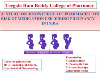 Teegala Ram Reddy College of Pharmacy
A STUDY ON KNOWLEDGE OF PHARMACIST ON
RISK OF MEDICATION USE DURING PREGNANCY
IN INDIA
A STUDY ON KNOWLEDGE OF PHARMACIST ON
RISK OF MEDICATION USE DURING PREGNANCY
IN INDIA
1
Under the guidance of:
Ms .C. Anamika, M.Pharm.,
Department of Pharmacology.
Presented by:
V. Sunil Kumar
V. Prashanth Naik
Y.Prema Swarupa
Zahuruddin Mohd
 