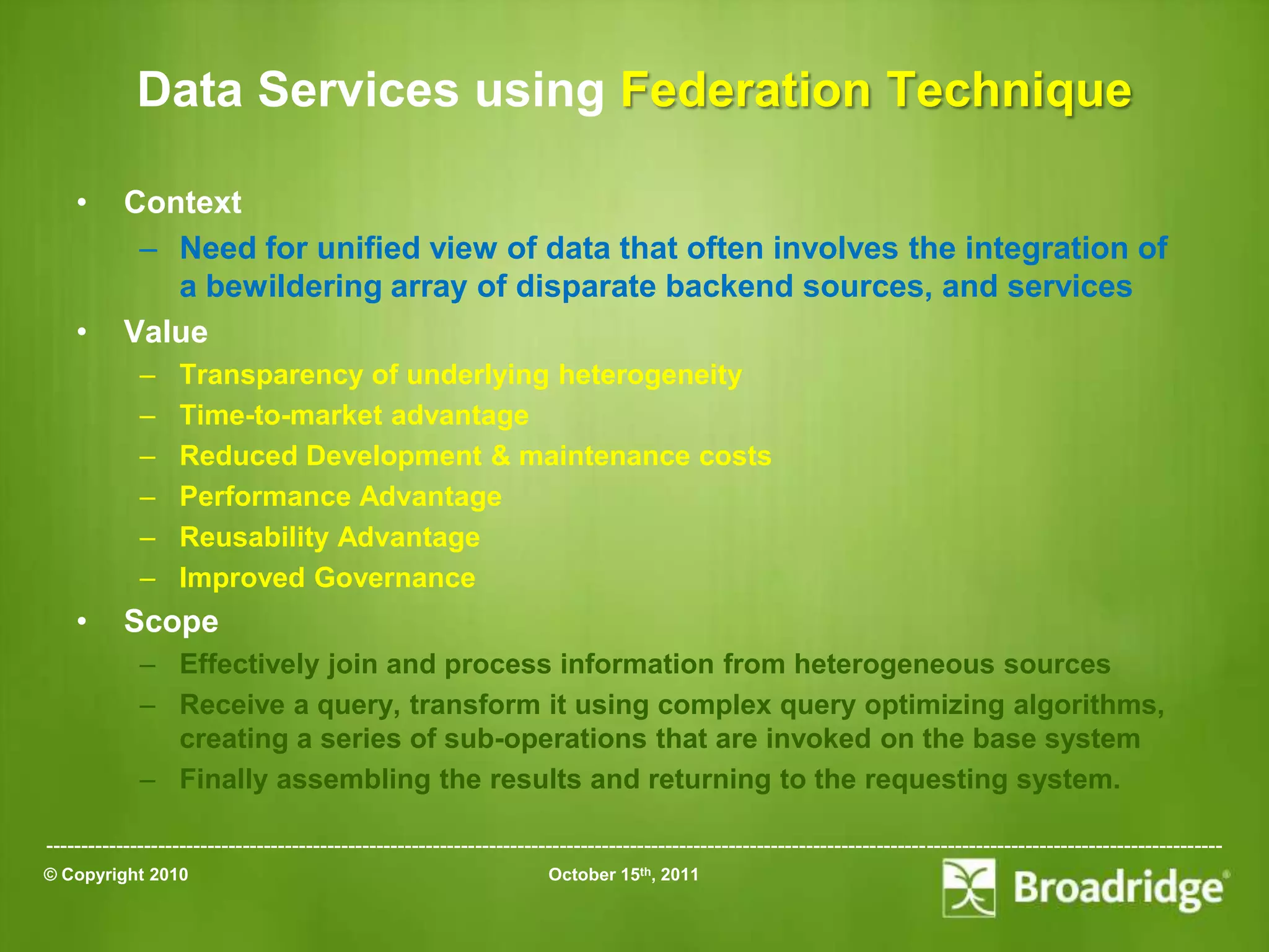 Data Services using Federation Technique

    •      Context
            – Need for unified view of data that often involves the integration of
              a bewildering array of disparate backend sources, and services
    •      Value
             –    Transparency of underlying heterogeneity
             –    Time-to-market advantage
             –    Reduced Development & maintenance costs
             –    Performance Advantage
             –    Reusability Advantage
             –    Improved Governance
    •      Scope
             – Effectively join and process information from heterogeneous sources
             – Receive a query, transform it using complex query optimizing algorithms,
               creating a series of sub-operations that are invoked on the base system
             – Finally assembling the results and returning to the requesting system.

-----------------------------------------------------------------------------------------------------------------------------------------------------------------------
© Copyright 2010                                                       October 15th, 2011
 
