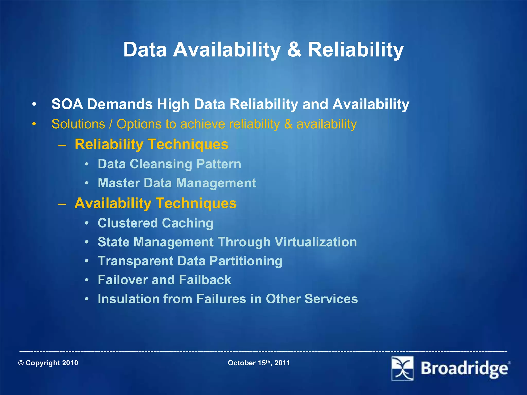 Data Availability & Reliability

    • SOA Demands High Data Reliability and Availability
    •      Solutions / Options to achieve reliability & availability
             – Reliability Techniques
                      • Data Cleansing Pattern
                      • Master Data Management
             – Availability Techniques
                      •   Clustered Caching
                      •   State Management Through Virtualization
                      •   Transparent Data Partitioning
                      •   Failover and Failback
                      •   Insulation from Failures in Other Services


-----------------------------------------------------------------------------------------------------------------------------------------------------------------------
© Copyright 2010                                                       October 15th, 2011
 