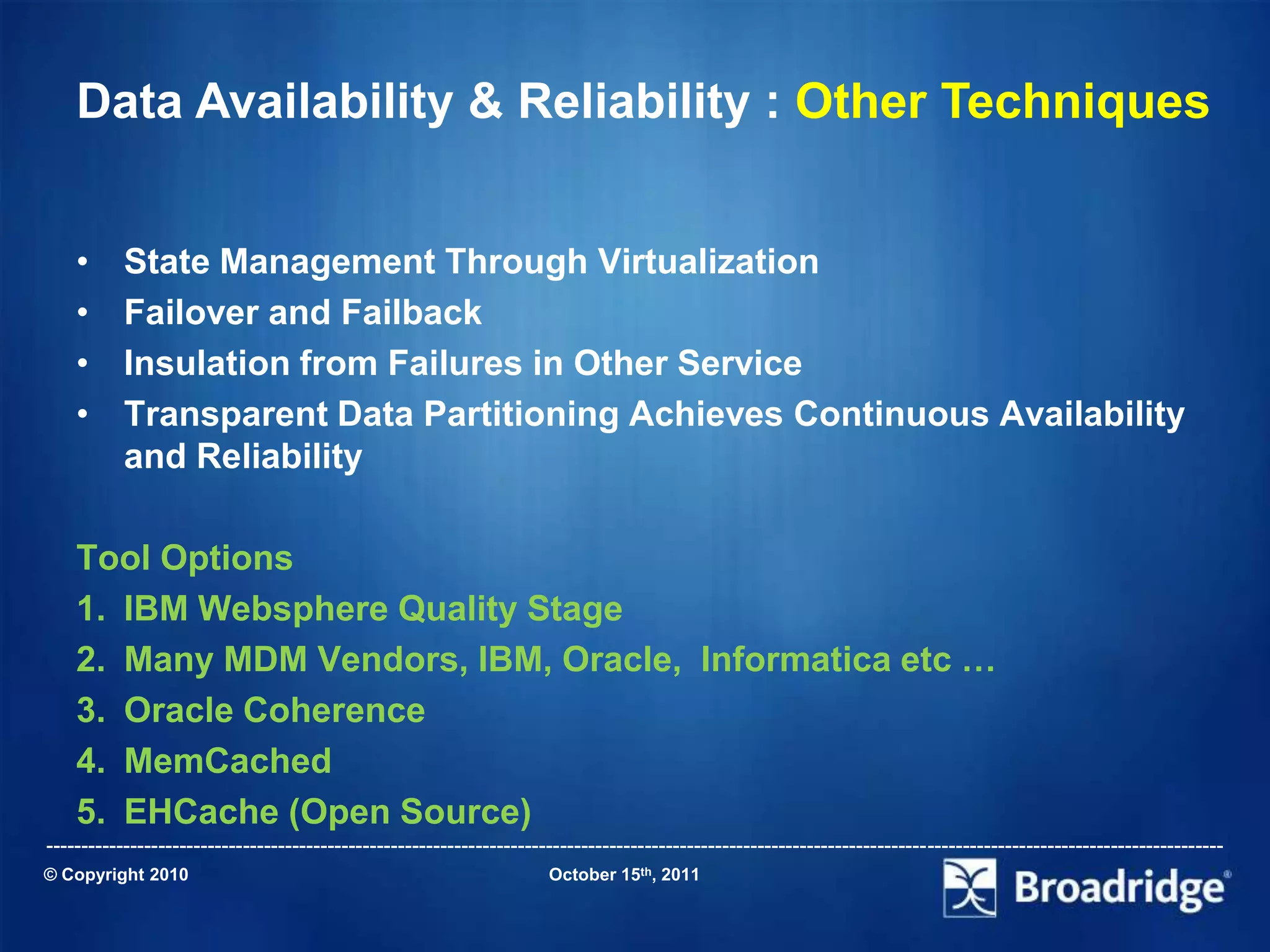 Data Availability & Reliability : Other Techniques


    •      State Management Through Virtualization
    •      Failover and Failback
    •      Insulation from Failures in Other Service
    •      Transparent Data Partitioning Achieves Continuous Availability
           and Reliability

    Tool Options
    1. IBM Websphere Quality Stage
    2. Many MDM Vendors, IBM, Oracle, Informatica etc …
    3. Oracle Coherence
    4. MemCached
    5. EHCache (Open Source)
-----------------------------------------------------------------------------------------------------------------------------------------------------------------------
© Copyright 2010                                                       October 15th, 2011
 
