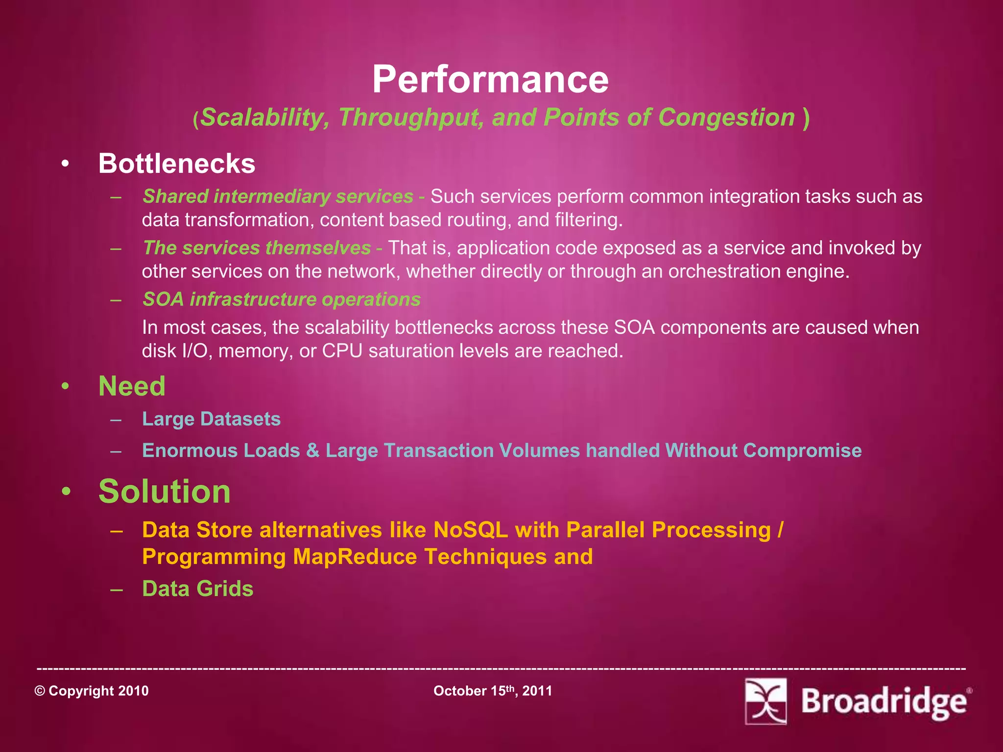 Performance
                            (Scalability,            Throughput, and Points of Congestion )
    • Bottlenecks
             –    Shared intermediary services - Such services perform common integration tasks such as
                  data transformation, content based routing, and filtering.
             –    The services themselves - That is, application code exposed as a service and invoked by
                  other services on the network, whether directly or through an orchestration engine.
             –    SOA infrastructure operations
                  In most cases, the scalability bottlenecks across these SOA components are caused when
                  disk I/O, memory, or CPU saturation levels are reached.
    • Need
             –    Large Datasets
             –    Enormous Loads & Large Transaction Volumes handled Without Compromise

    • Solution
             – Data Store alternatives like NoSQL with Parallel Processing /
               Programming MapReduce Techniques and
             – Data Grids


-----------------------------------------------------------------------------------------------------------------------------------------------------------------------
© Copyright 2010                                                       October 15th, 2011
 
